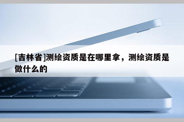 [吉林省]測(cè)繪資質(zhì)是在哪里拿，測(cè)繪資質(zhì)是做什么的