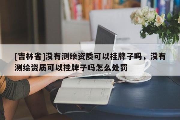 [吉林省]沒有測繪資質(zhì)可以掛牌子嗎，沒有測繪資質(zhì)可以掛牌子嗎怎么處罰