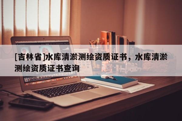 [吉林省]水庫(kù)清淤測(cè)繪資質(zhì)證書，水庫(kù)清淤測(cè)繪資質(zhì)證書查詢