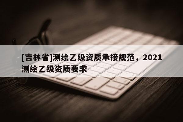 [吉林省]測繪乙級資質(zhì)承接規(guī)范，2021測繪乙級資質(zhì)要求