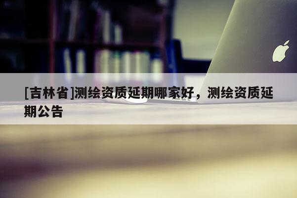 [吉林省]測繪資質(zhì)延期哪家好，測繪資質(zhì)延期公告
