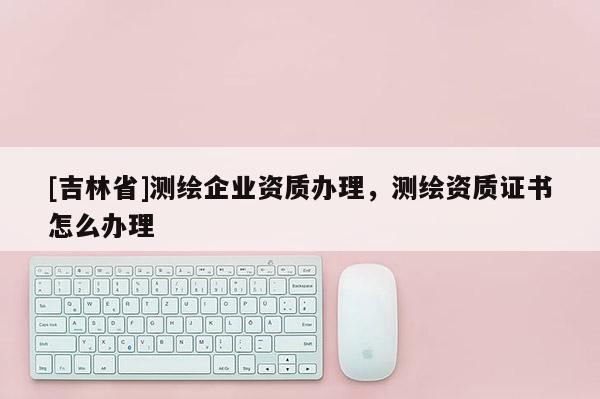 [吉林省]測(cè)繪企業(yè)資質(zhì)辦理，測(cè)繪資質(zhì)證書(shū)怎么辦理