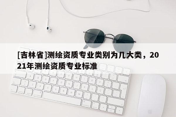 [吉林省]測繪資質(zhì)專業(yè)類別為幾大類，2021年測繪資質(zhì)專業(yè)標(biāo)準(zhǔn)