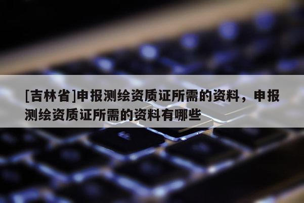 [吉林省]申報(bào)測(cè)繪資質(zhì)證所需的資料，申報(bào)測(cè)繪資質(zhì)證所需的資料有哪些