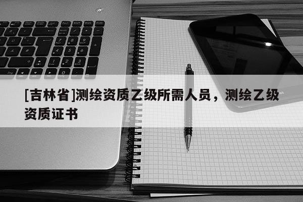 [吉林省]測(cè)繪資質(zhì)乙級(jí)所需人員，測(cè)繪乙級(jí)資質(zhì)證書