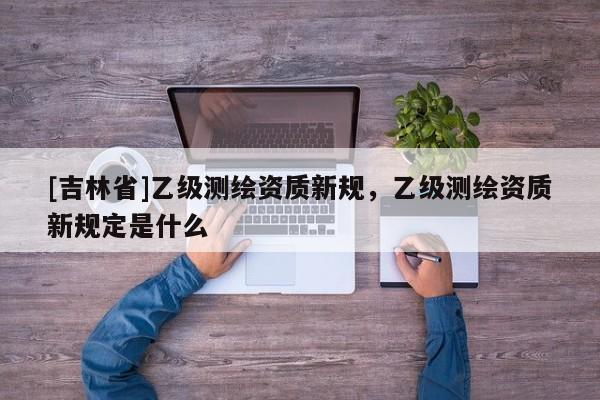 [吉林省]乙級(jí)測(cè)繪資質(zhì)新規(guī)，乙級(jí)測(cè)繪資質(zhì)新規(guī)定是什么