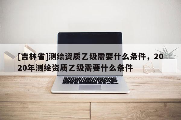 [吉林省]測繪資質(zhì)乙級需要什么條件，2020年測繪資質(zhì)乙級需要什么條件
