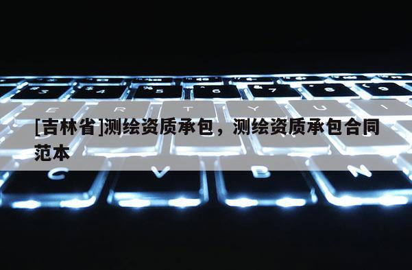 [吉林省]測繪資質(zhì)承包，測繪資質(zhì)承包合同范本