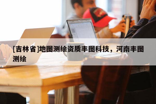 [吉林省]地圖測繪資質(zhì)豐圖科技，河南豐圖測繪
