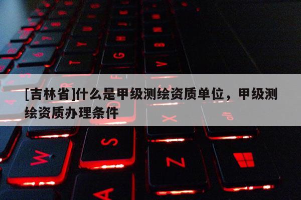 [吉林省]什么是甲級測繪資質單位，甲級測繪資質辦理條件