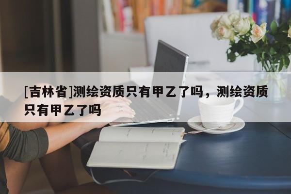 [吉林省]測繪資質只有甲乙了嗎，測繪資質只有甲乙了嗎