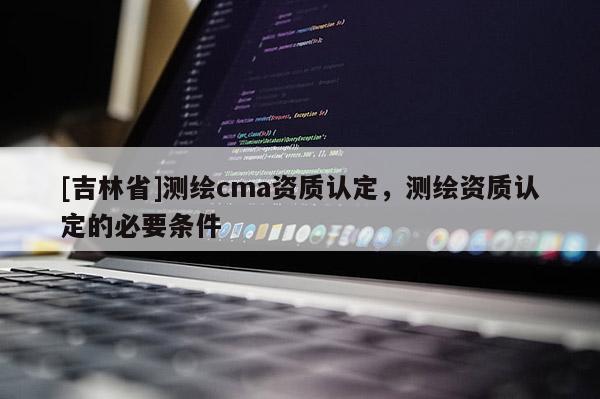 [吉林省]測繪cma資質(zhì)認(rèn)定，測繪資質(zhì)認(rèn)定的必要條件