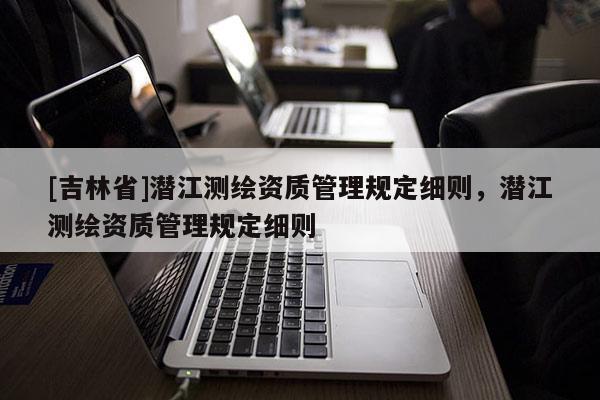 [吉林省]潛江測(cè)繪資質(zhì)管理規(guī)定細(xì)則，潛江測(cè)繪資質(zhì)管理規(guī)定細(xì)則