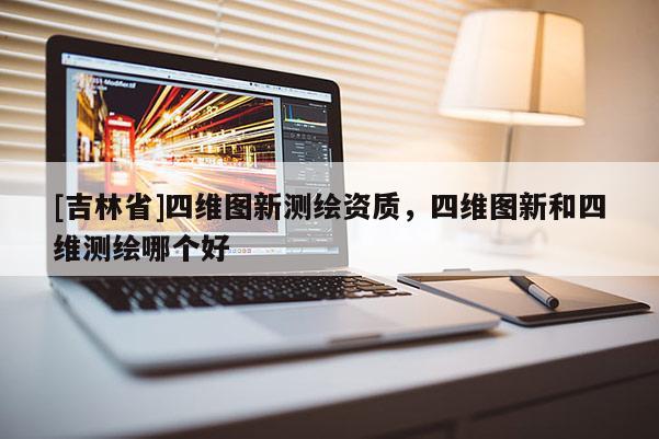 [吉林省]四維圖新測繪資質，四維圖新和四維測繪哪個好