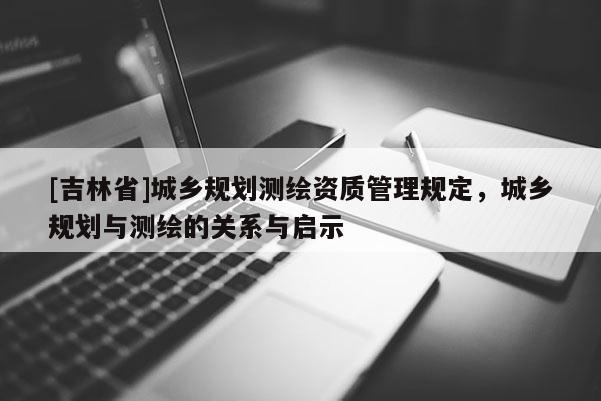 [吉林省]城鄉(xiāng)規(guī)劃測(cè)繪資質(zhì)管理規(guī)定，城鄉(xiāng)規(guī)劃與測(cè)繪的關(guān)系與啟示