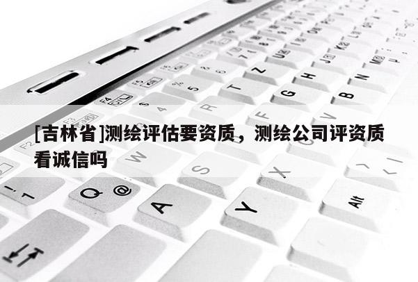 [吉林省]測繪評估要資質(zhì)，測繪公司評資質(zhì)看誠信嗎