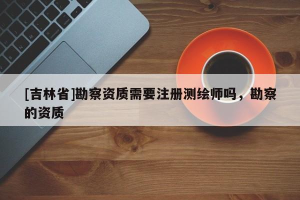 [吉林省]勘察資質(zhì)需要注冊測繪師嗎，勘察的資質(zhì)