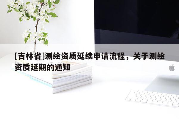 [吉林省]測繪資質(zhì)延續(xù)申請流程，關(guān)于測繪資質(zhì)延期的通知