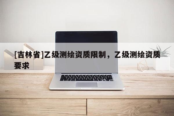 [吉林省]乙級(jí)測繪資質(zhì)限制，乙級(jí)測繪資質(zhì)要求