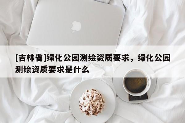 [吉林省]綠化公園測(cè)繪資質(zhì)要求，綠化公園測(cè)繪資質(zhì)要求是什么