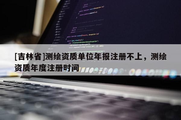 [吉林省]測繪資質(zhì)單位年報注冊不上，測繪資質(zhì)年度注冊時間