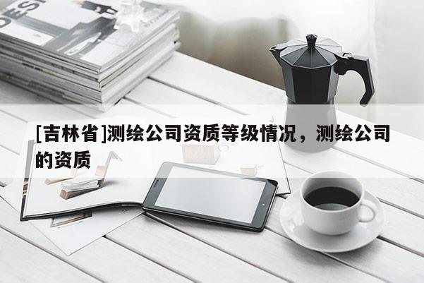 [吉林省]測(cè)繪公司資質(zhì)等級(jí)情況，測(cè)繪公司的資質(zhì)