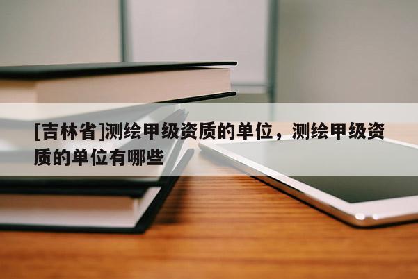 [吉林省]測(cè)繪甲級(jí)資質(zhì)的單位，測(cè)繪甲級(jí)資質(zhì)的單位有哪些