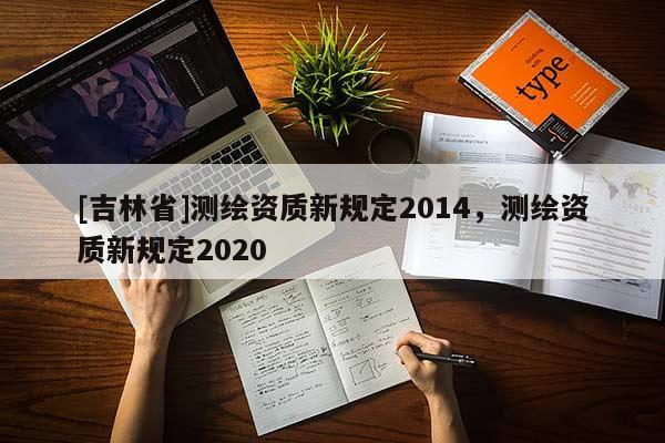 [吉林省]測(cè)繪資質(zhì)新規(guī)定2014，測(cè)繪資質(zhì)新規(guī)定2020