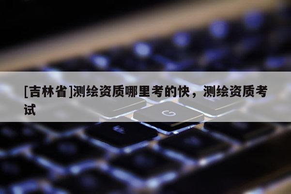 [吉林省]測(cè)繪資質(zhì)哪里考的快，測(cè)繪資質(zhì)考試