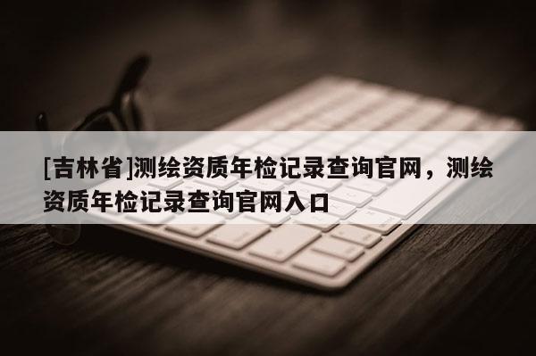 [吉林省]測(cè)繪資質(zhì)年檢記錄查詢官網(wǎng)，測(cè)繪資質(zhì)年檢記錄查詢官網(wǎng)入口