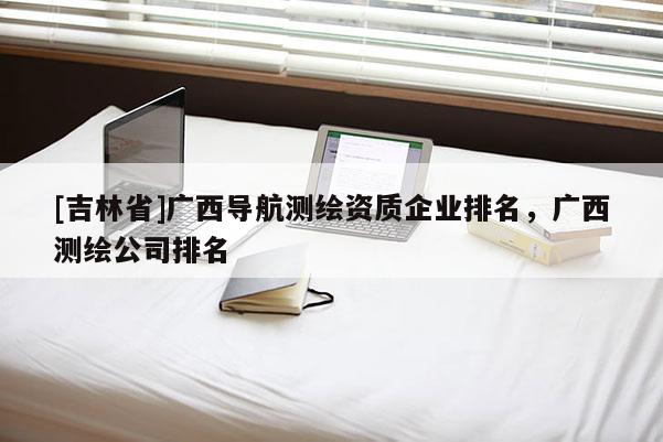 [吉林省]廣西導(dǎo)航測(cè)繪資質(zhì)企業(yè)排名，廣西測(cè)繪公司排名
