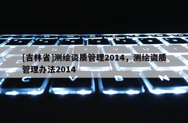 [吉林省]測繪資質(zhì)管理2014，測繪資質(zhì)管理辦法2014