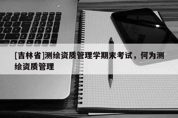 [吉林省]測(cè)繪資質(zhì)管理學(xué)期末考試，何為測(cè)繪資質(zhì)管理
