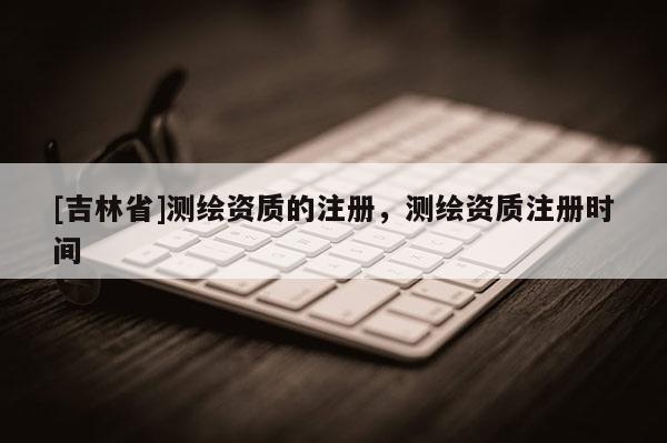 [吉林省]測繪資質(zhì)的注冊，測繪資質(zhì)注冊時間