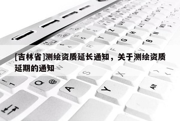 [吉林省]測繪資質(zhì)延長通知，關(guān)于測繪資質(zhì)延期的通知