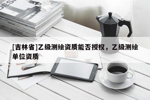 [吉林省]乙級測繪資質(zhì)能否授權(quán)，乙級測繪單位資質(zhì)