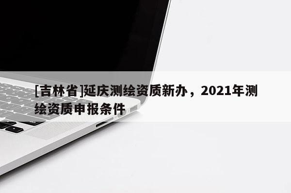 [吉林省]延慶測繪資質(zhì)新辦，2021年測繪資質(zhì)申報條件