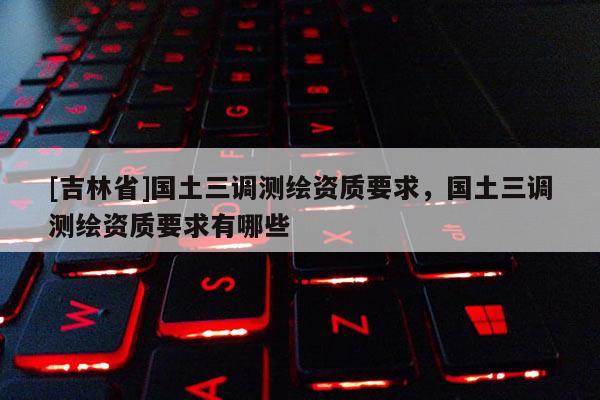 [吉林省]國土三調(diào)測繪資質(zhì)要求，國土三調(diào)測繪資質(zhì)要求有哪些