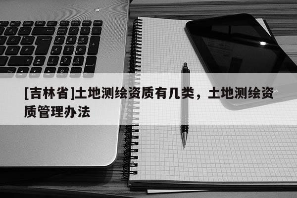 [吉林省]土地測(cè)繪資質(zhì)有幾類，土地測(cè)繪資質(zhì)管理辦法