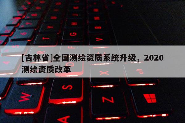 [吉林省]全國測繪資質系統(tǒng)升級，2020測繪資質改革
