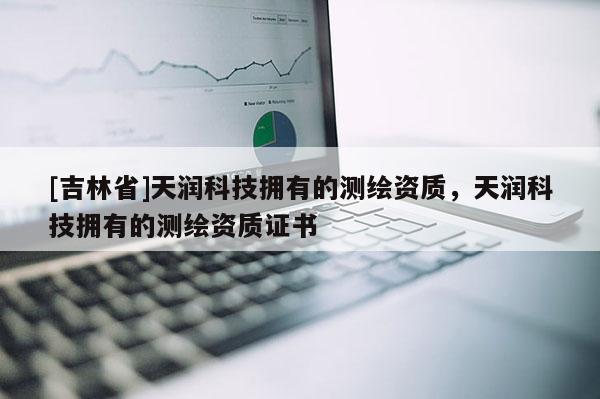 [吉林省]天潤(rùn)科技擁有的測(cè)繪資質(zhì)，天潤(rùn)科技擁有的測(cè)繪資質(zhì)證書(shū)