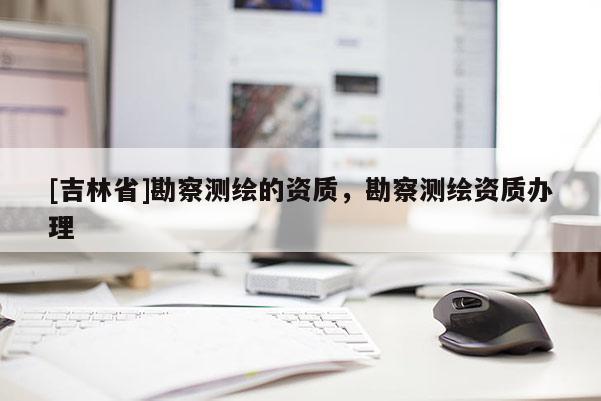[吉林省]勘察測(cè)繪的資質(zhì)，勘察測(cè)繪資質(zhì)辦理