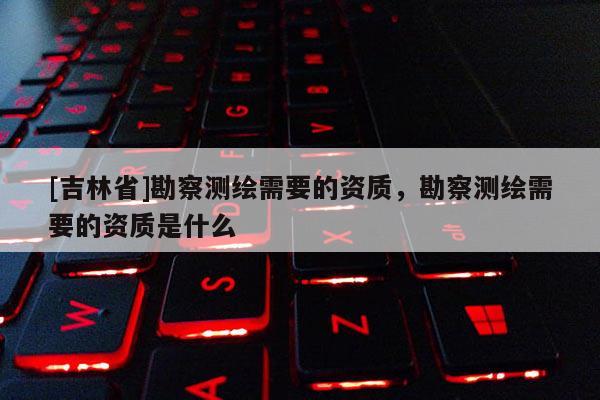 [吉林省]勘察測繪需要的資質(zhì)，勘察測繪需要的資質(zhì)是什么