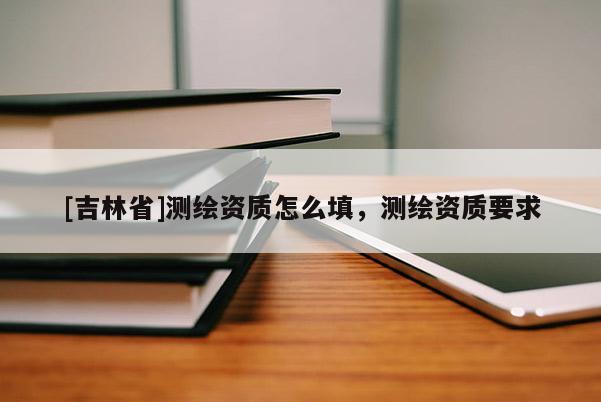[吉林省]測繪資質(zhì)怎么填，測繪資質(zhì)要求