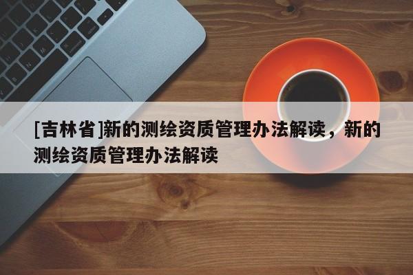 [吉林省]新的測繪資質(zhì)管理辦法解讀，新的測繪資質(zhì)管理辦法解讀