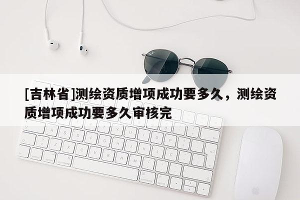 [吉林省]測(cè)繪資質(zhì)增項(xiàng)成功要多久，測(cè)繪資質(zhì)增項(xiàng)成功要多久審核完