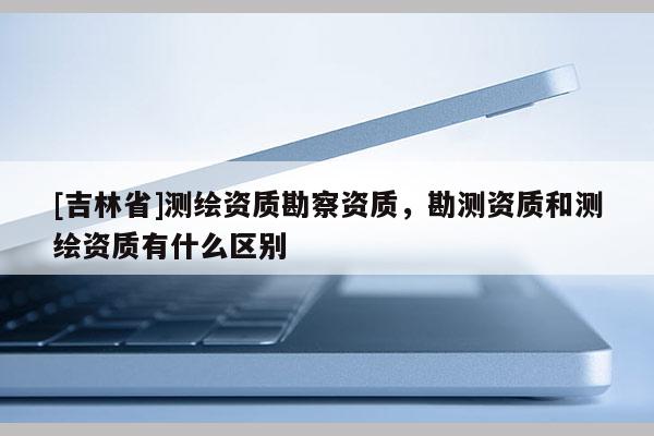 [吉林省]測繪資質(zhì)勘察資質(zhì)，勘測資質(zhì)和測繪資質(zhì)有什么區(qū)別