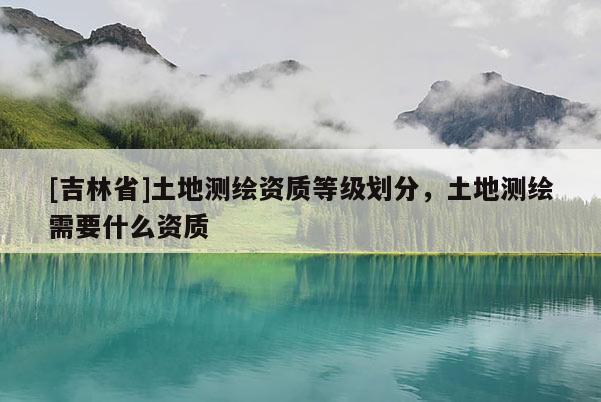 [吉林省]土地測(cè)繪資質(zhì)等級(jí)劃分，土地測(cè)繪需要什么資質(zhì)
