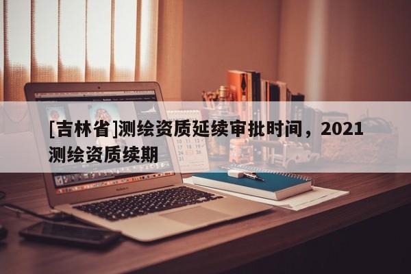 [吉林省]測(cè)繪資質(zhì)延續(xù)審批時(shí)間，2021測(cè)繪資質(zhì)續(xù)期