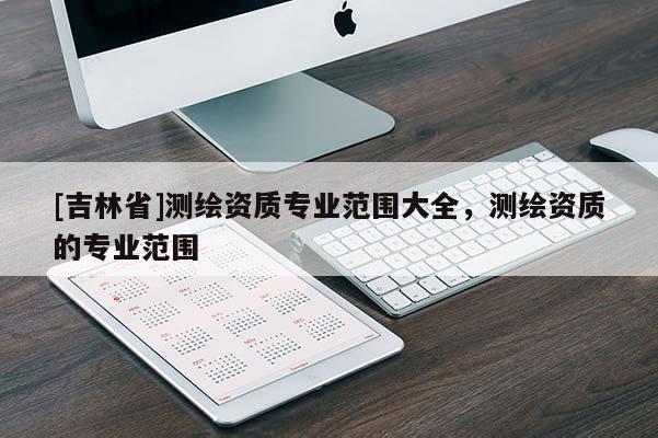 [吉林省]測繪資質(zhì)專業(yè)范圍大全，測繪資質(zhì)的專業(yè)范圍